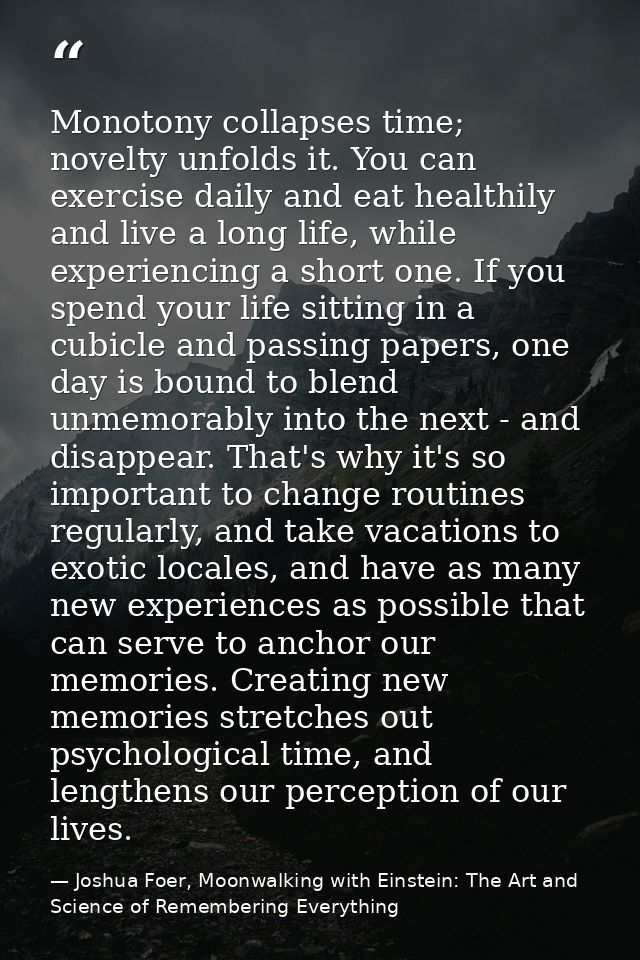 Monotony collapses time; novelty unfolds it. You can exercise daily and eat healthily and live a long life, while experi — Joshua Foer, Moonwalking with Einstein: The Art and Science of Remembering Everything