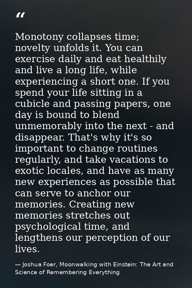 Monotony collapses time; novelty unfolds it. You can exercise daily and eat healthily and live a long life, while experi — Joshua Foer, Moonwalking with Einstein: The Art and Science of Remembering Everything