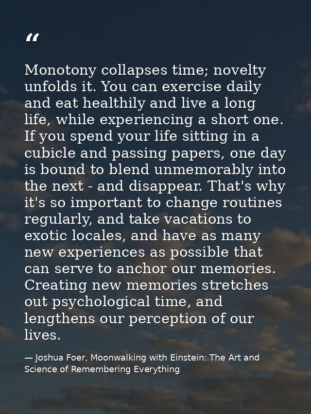 Monotony collapses time; novelty unfolds it. You can exercise daily and eat healthily and live a long life, while experi — Joshua Foer, Moonwalking with Einstein: The Art and Science of Remembering Everything