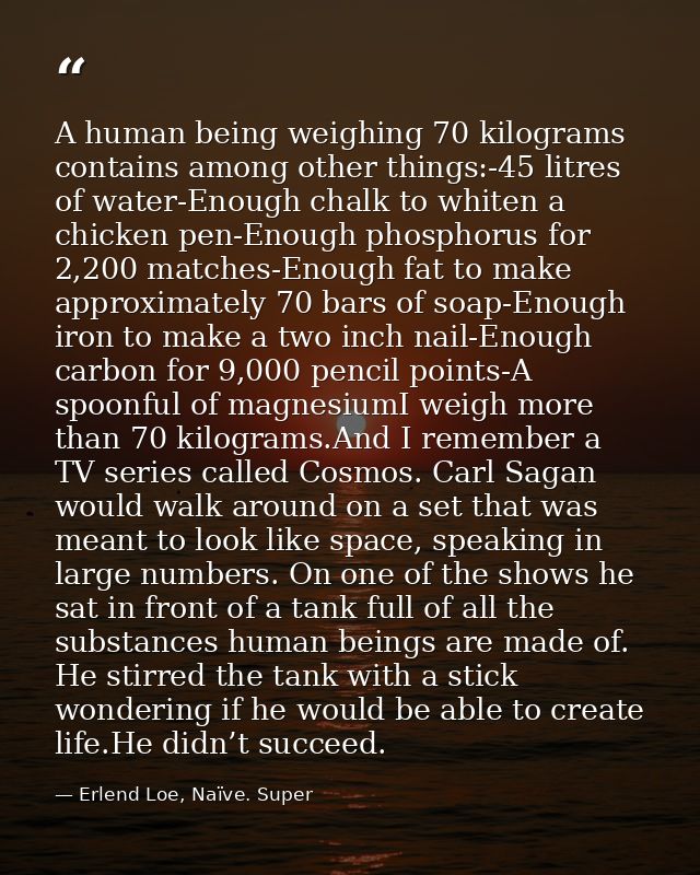 A human being weighing 70 kilograms contains among other things:-45 litres of water-Enough chalk to whiten a chicken pen — Erlend Loe, Naïve. Super