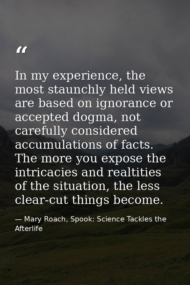 In my experience, the most staunchly held views are based on ignorance or accepted dogma, not carefully considered accum — Mary Roach, Spook: Science Tackles the Afterlife