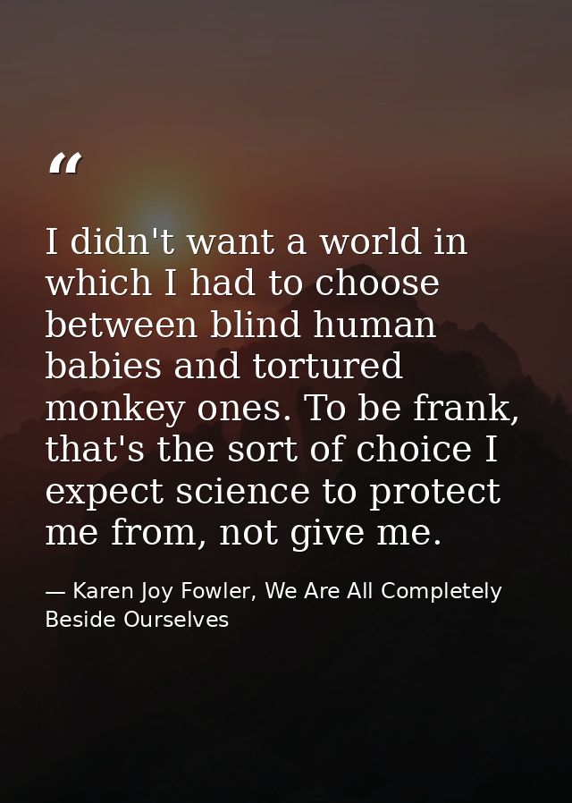 I didn't want a world in which I had to choose between blind human babies and tortured monkey ones. To be frank, that's  — Karen Joy Fowler, We Are All Completely Beside Ourselves
