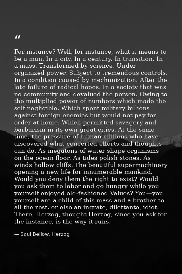 For instance? Well, for instance, what it means to be a man. In a city. In a century. In transition. In a mass. Transfor — Saul Bellow, Herzog