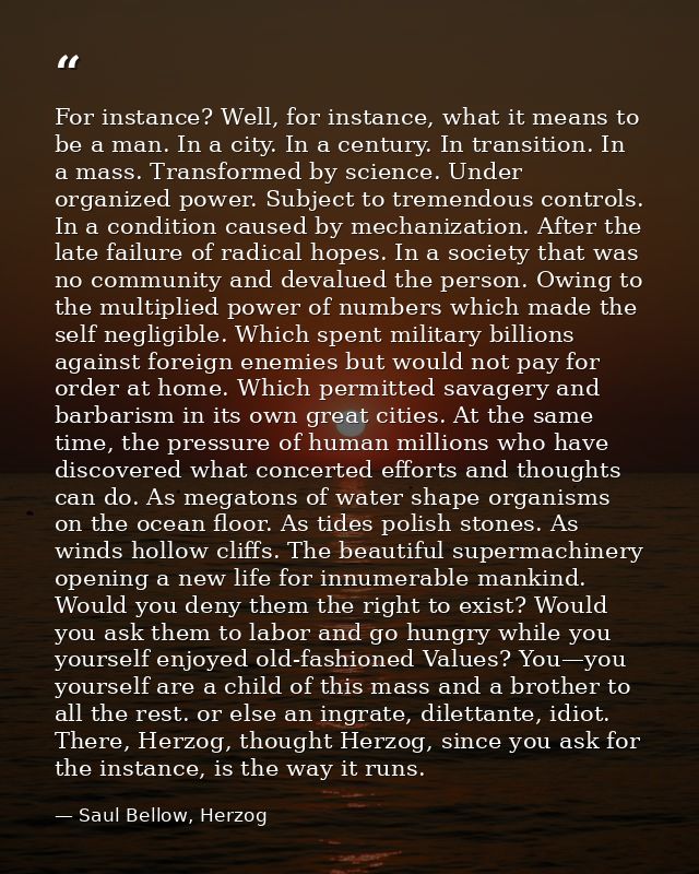 For instance? Well, for instance, what it means to be a man. In a city. In a century. In transition. In a mass. Transfor — Saul Bellow, Herzog