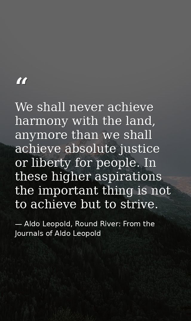 We shall never achieve harmony with the land, anymore than we shall achieve absolute justice or liberty for people. In t — Aldo Leopold, Round River: From the Journals of Aldo Leopold