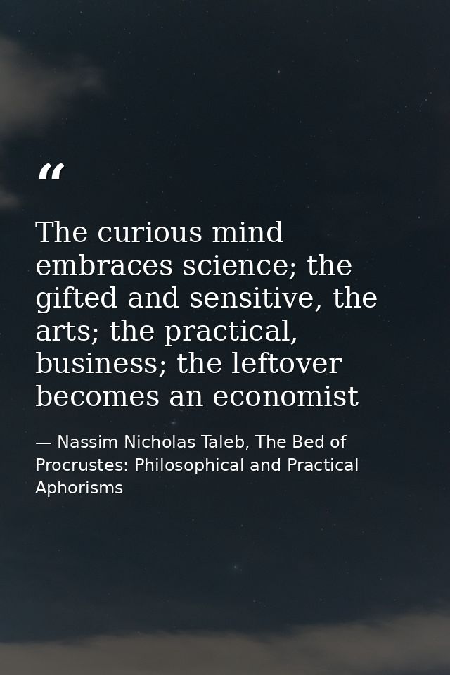 The curious mind embraces science; the gifted and sensitive, the arts; the practical, business; the leftover becomes an  — Nassim Nicholas Taleb, The Bed of Procrustes: Philosophical and Practical Aphorisms