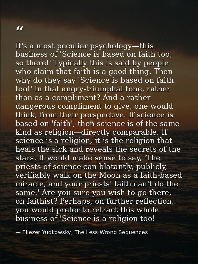 It's a most peculiar psychology—this business of 'Science is based on faith too, so there!' Typically this is said by pe — Eliezer Yudkowsky, The Less Wrong Sequences