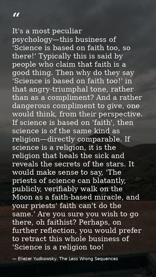 It's a most peculiar psychology—this business of 'Science is based on faith too, so there!' Typically this is said by pe — Eliezer Yudkowsky, The Less Wrong Sequences