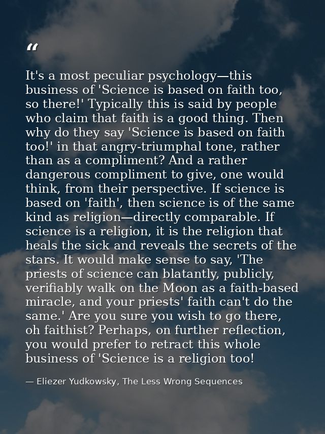It's a most peculiar psychology—this business of 'Science is based on faith too, so there!' Typically this is said by pe — Eliezer Yudkowsky, The Less Wrong Sequences