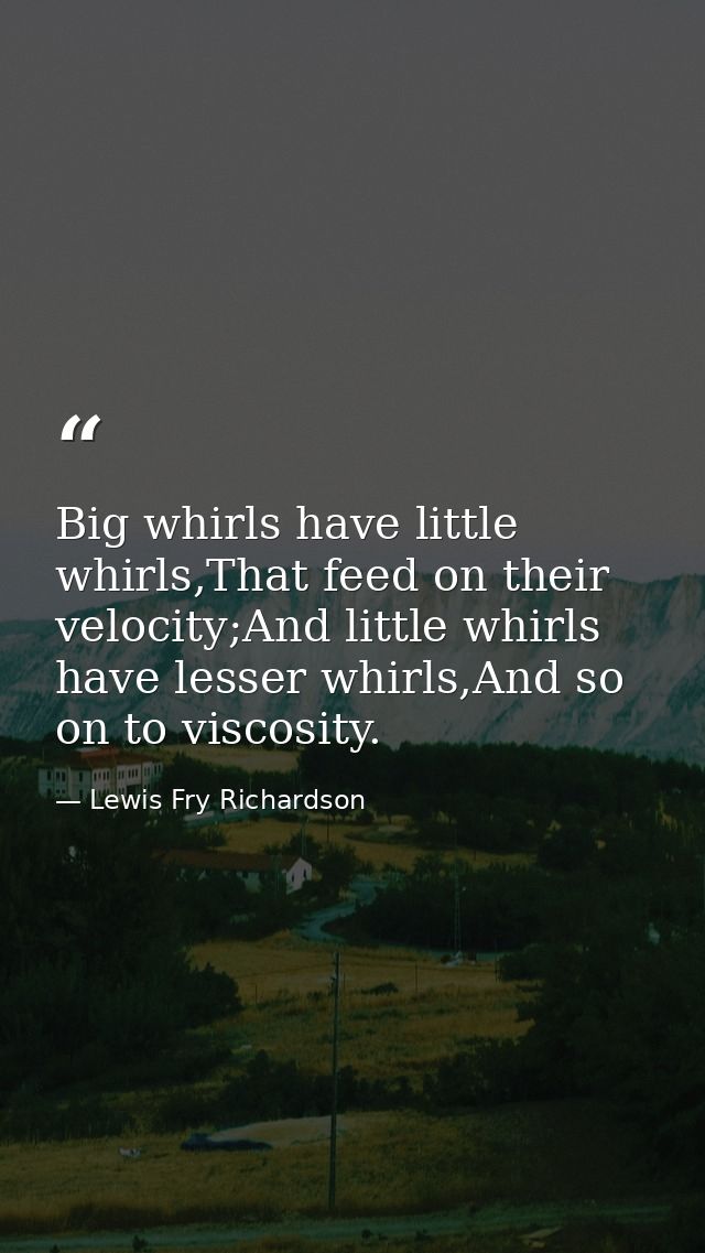 Big whirls have little whirls,That feed on their velocity;And little whirls have lesser whirls,And so on to viscosity. — Lewis Fry Richardson