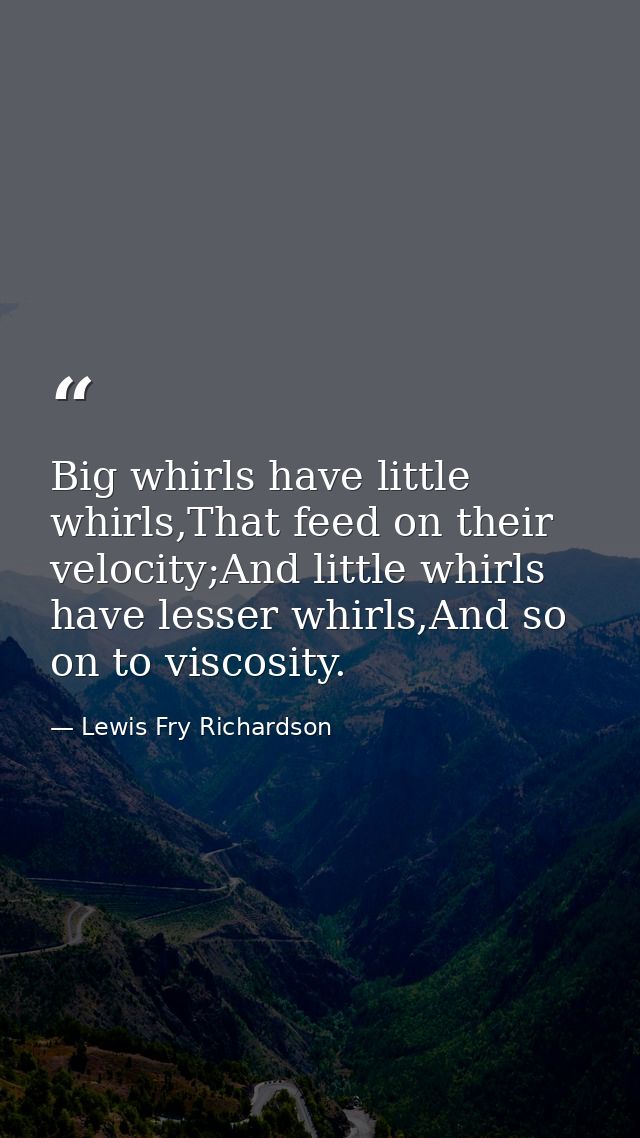 Big whirls have little whirls,That feed on their velocity;And little whirls have lesser whirls,And so on to viscosity. — Lewis Fry Richardson