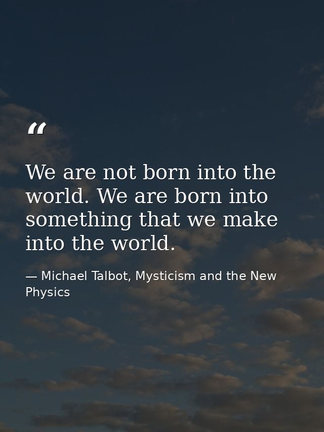 We are not born into the world. We are born into something that we make into the world. — Michael Talbot, Mysticism and the New Physics