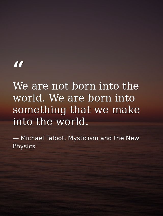 We are not born into the world. We are born into something that we make into the world. — Michael Talbot, Mysticism and the New Physics