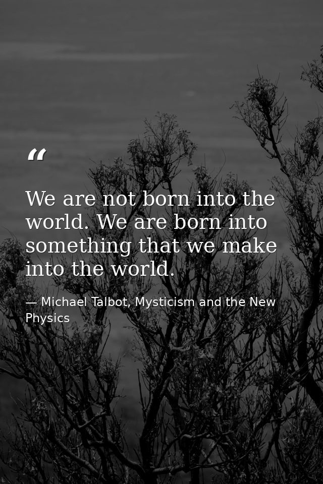 We are not born into the world. We are born into something that we make into the world. — Michael Talbot, Mysticism and the New Physics