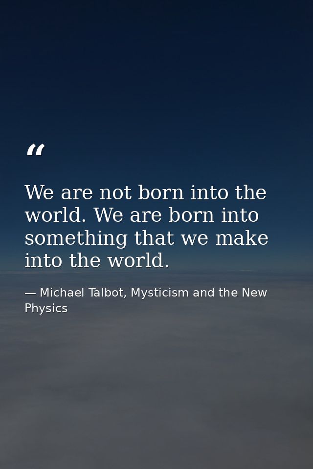 We are not born into the world. We are born into something that we make into the world. — Michael Talbot, Mysticism and the New Physics