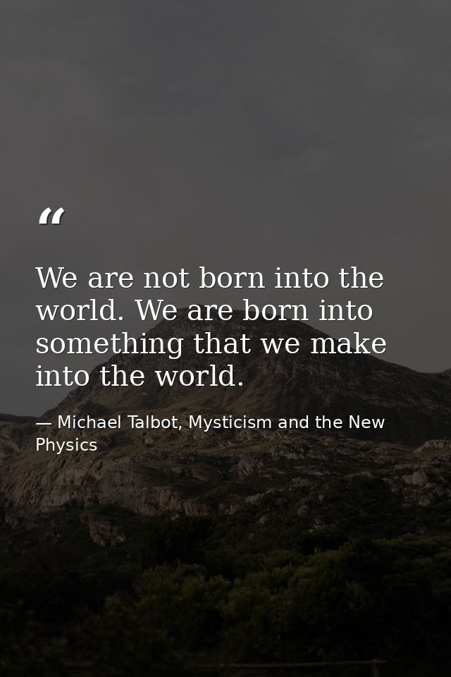 We are not born into the world. We are born into something that we make into the world. — Michael Talbot, Mysticism and the New Physics