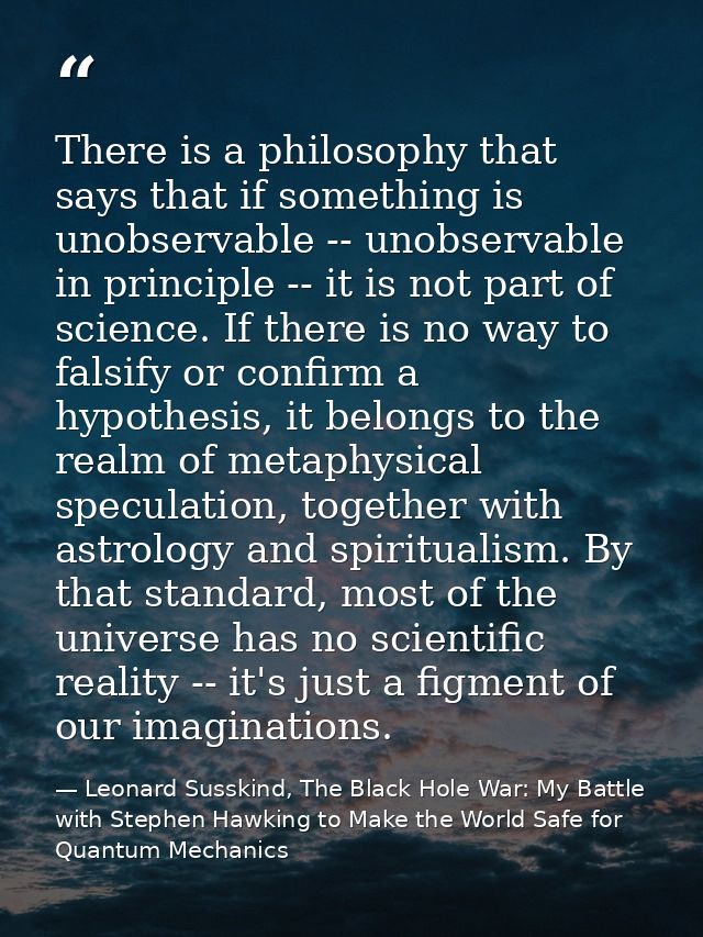 There is a philosophy that says that if something is unobservable -- unobservable in principle -- it is not part of scie — Leonard Susskind, The Black Hole War: My Battle with Stephen Hawking to Make the World Safe for Quantum Mechanics