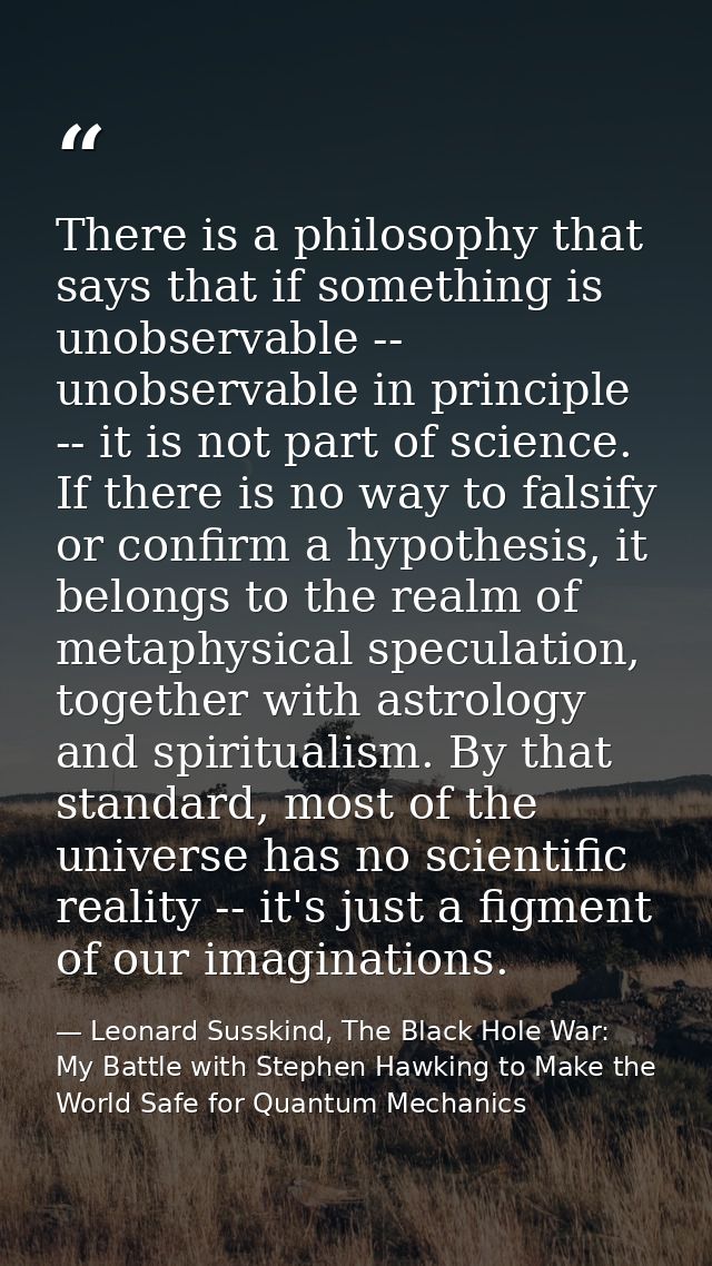 There is a philosophy that says that if something is unobservable -- unobservable in principle -- it is not part of scie — Leonard Susskind, The Black Hole War: My Battle with Stephen Hawking to Make the World Safe for Quantum Mechanics