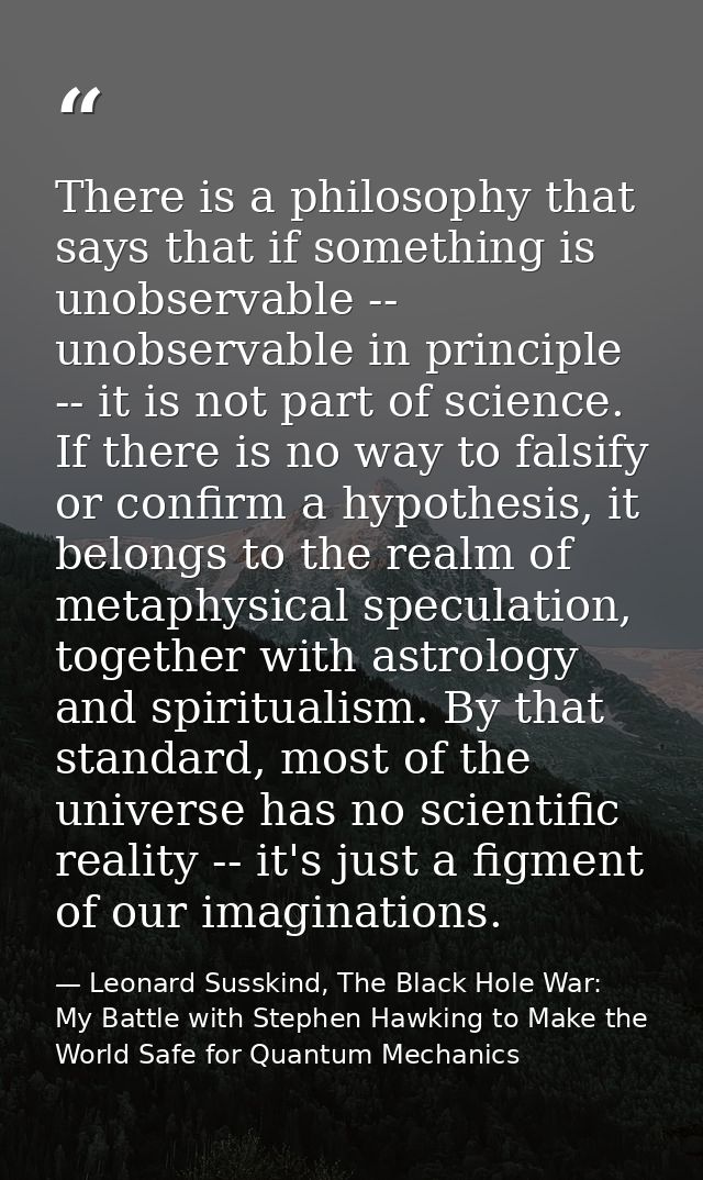 There is a philosophy that says that if something is unobservable -- unobservable in principle -- it is not part of scie — Leonard Susskind, The Black Hole War: My Battle with Stephen Hawking to Make the World Safe for Quantum Mechanics