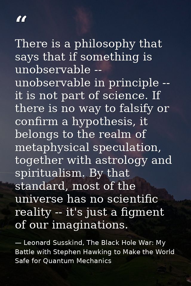 There is a philosophy that says that if something is unobservable -- unobservable in principle -- it is not part of scie — Leonard Susskind, The Black Hole War: My Battle with Stephen Hawking to Make the World Safe for Quantum Mechanics