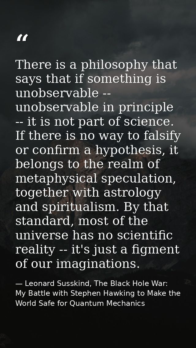 There is a philosophy that says that if something is unobservable -- unobservable in principle -- it is not part of scie — Leonard Susskind, The Black Hole War: My Battle with Stephen Hawking to Make the World Safe for Quantum Mechanics