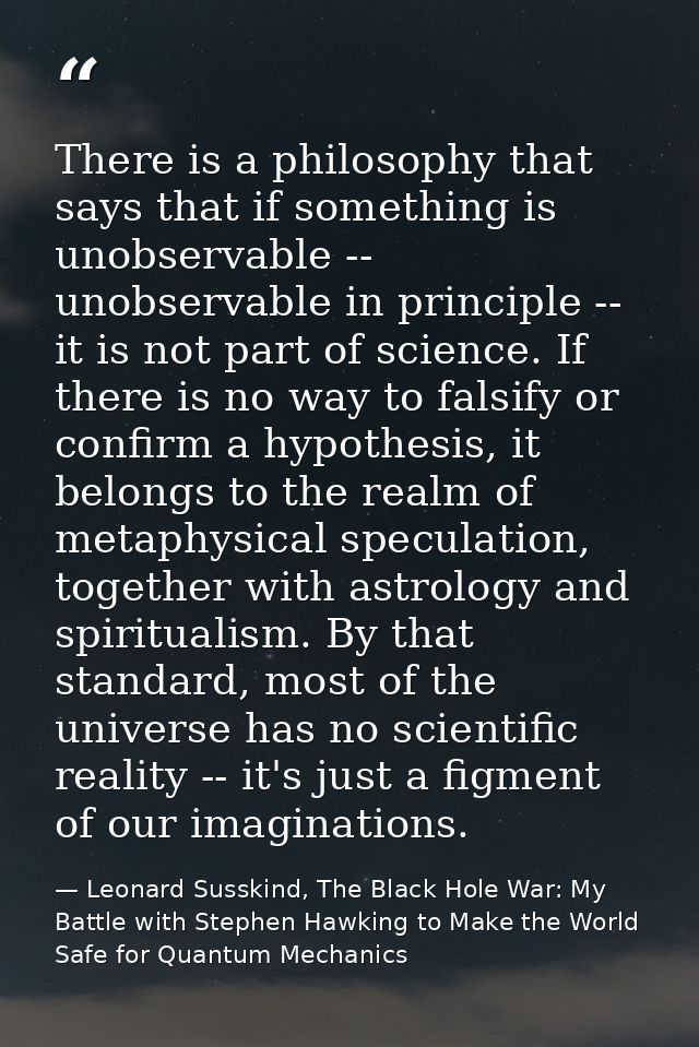 There is a philosophy that says that if something is unobservable -- unobservable in principle -- it is not part of scie — Leonard Susskind, The Black Hole War: My Battle with Stephen Hawking to Make the World Safe for Quantum Mechanics