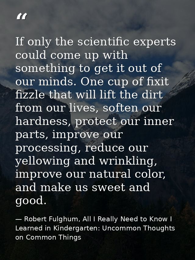 If only the scientific experts could come up with something to get it out of our minds. One cup of fixit fizzle that wil — Robert Fulghum, All I Really Need to Know I Learned in Kindergarten: Uncommon Thoughts on Common Things