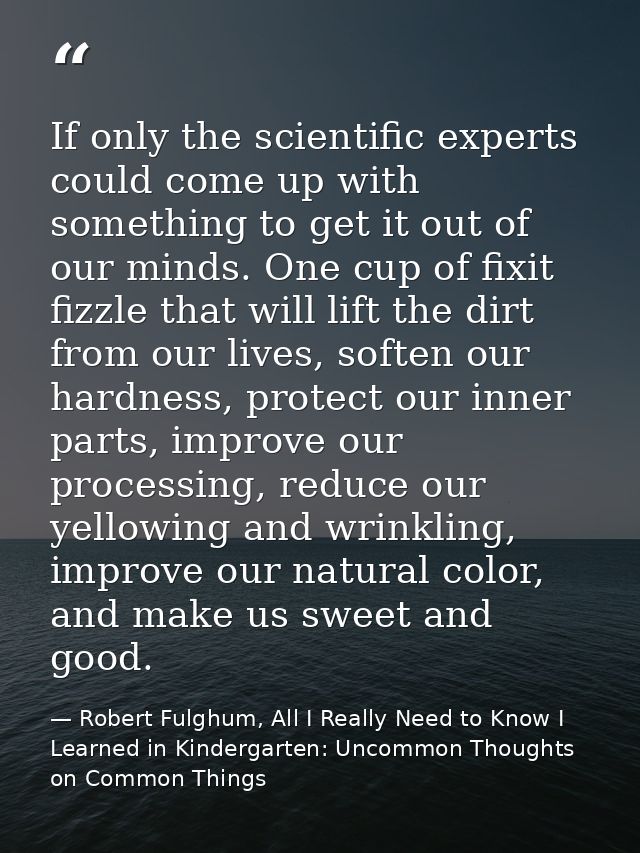 If only the scientific experts could come up with something to get it out of our minds. One cup of fixit fizzle that wil — Robert Fulghum, All I Really Need to Know I Learned in Kindergarten: Uncommon Thoughts on Common Things