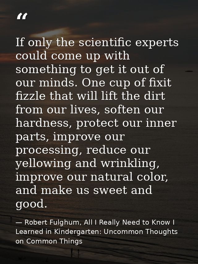 If only the scientific experts could come up with something to get it out of our minds. One cup of fixit fizzle that wil — Robert Fulghum, All I Really Need to Know I Learned in Kindergarten: Uncommon Thoughts on Common Things