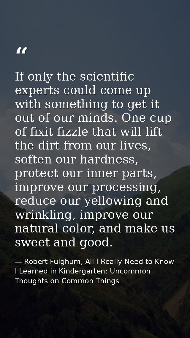 If only the scientific experts could come up with something to get it out of our minds. One cup of fixit fizzle that wil — Robert Fulghum, All I Really Need to Know I Learned in Kindergarten: Uncommon Thoughts on Common Things