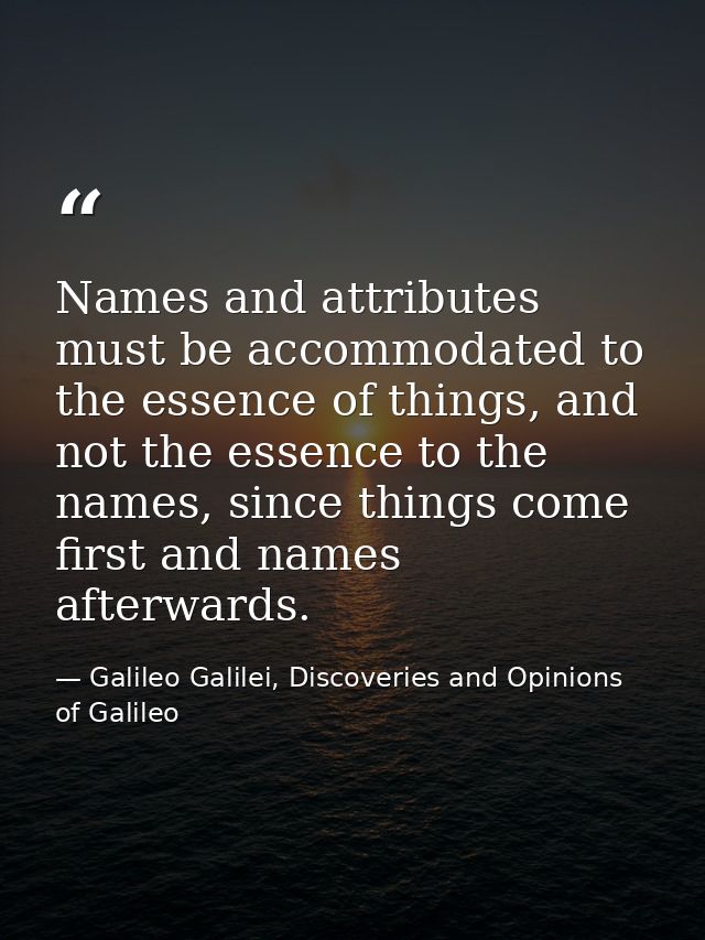 Names and attributes must be accommodated to the essence of things, and not the essence to the names, since things come  — Galileo Galilei, Discoveries and Opinions of Galileo