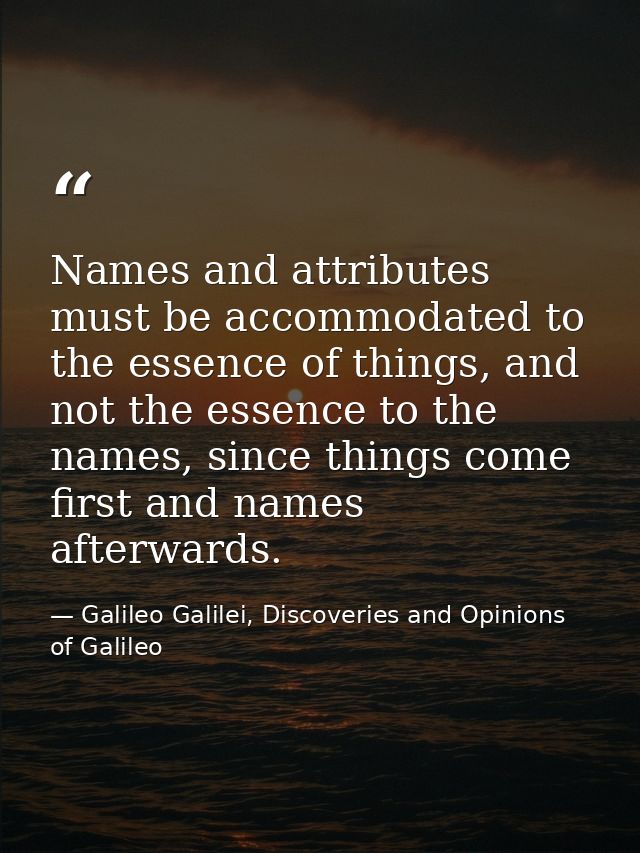 Names and attributes must be accommodated to the essence of things, and not the essence to the names, since things come  — Galileo Galilei, Discoveries and Opinions of Galileo