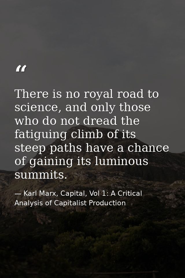 There is no royal road to science, and only those who do not dread the fatiguing climb of its steep paths have a chance  — Karl Marx, Capital, Vol 1: A Critical Analysis of Capitalist Production