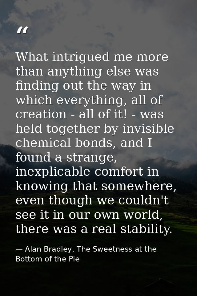 What intrigued me more than anything else was finding out the way in which everything, all of creation - all of it! - wa — Alan Bradley, The Sweetness at the Bottom of the Pie
