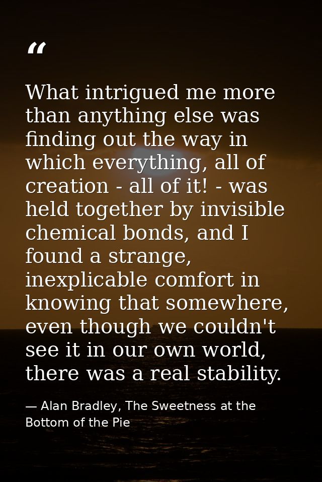 What intrigued me more than anything else was finding out the way in which everything, all of creation - all of it! - wa — Alan Bradley, The Sweetness at the Bottom of the Pie