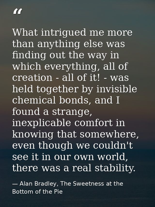 What intrigued me more than anything else was finding out the way in which everything, all of creation - all of it! - wa — Alan Bradley, The Sweetness at the Bottom of the Pie