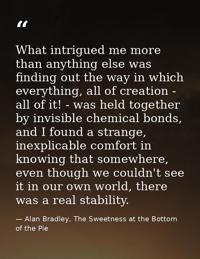 What intrigued me more than anything else was finding out the way in which everything, all of creation - all of it! - wa — Alan Bradley, The Sweetness at the Bottom of the Pie