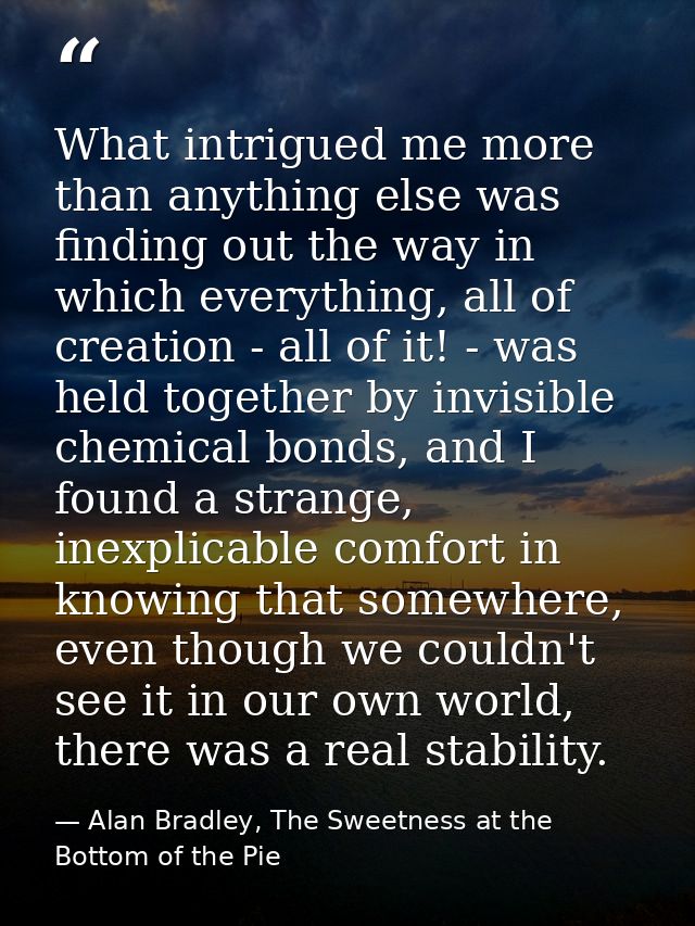 What intrigued me more than anything else was finding out the way in which everything, all of creation - all of it! - wa — Alan Bradley, The Sweetness at the Bottom of the Pie