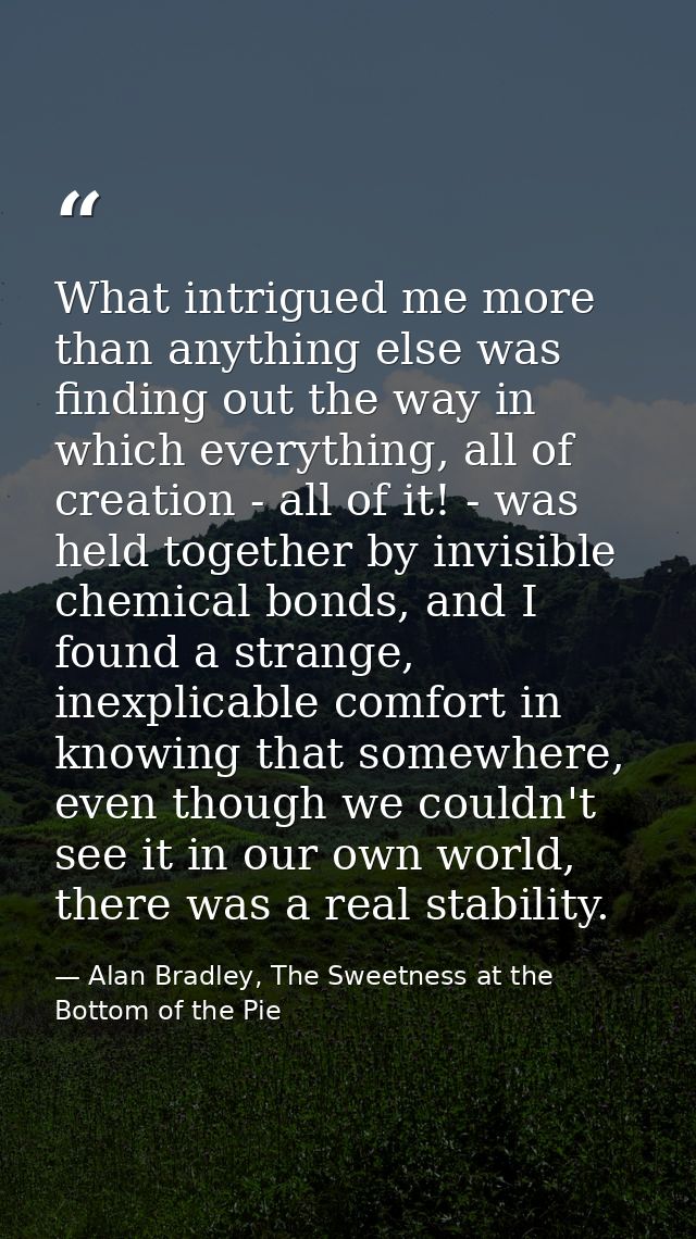 What intrigued me more than anything else was finding out the way in which everything, all of creation - all of it! - wa — Alan Bradley, The Sweetness at the Bottom of the Pie