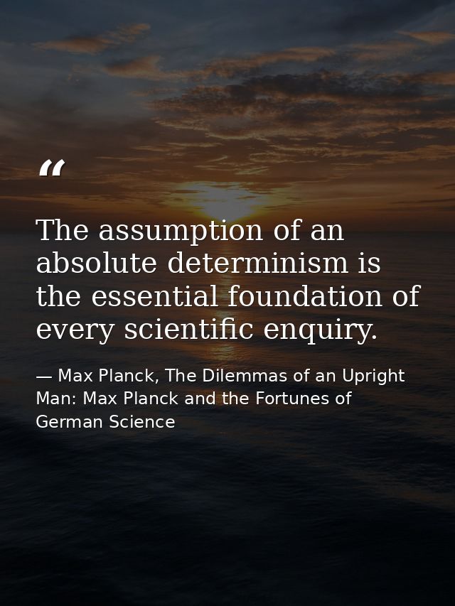 The assumption of an absolute determinism is the essential foundation of every scientific enquiry. — Max Planck, The Dilemmas of an Upright Man: Max Planck and the Fortunes of German Science