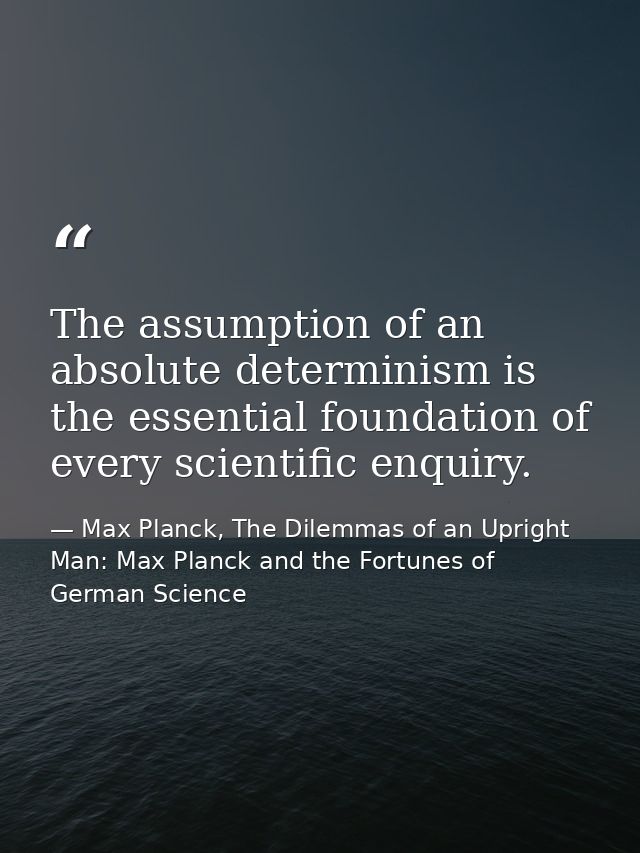 The assumption of an absolute determinism is the essential foundation of every scientific enquiry. — Max Planck, The Dilemmas of an Upright Man: Max Planck and the Fortunes of German Science