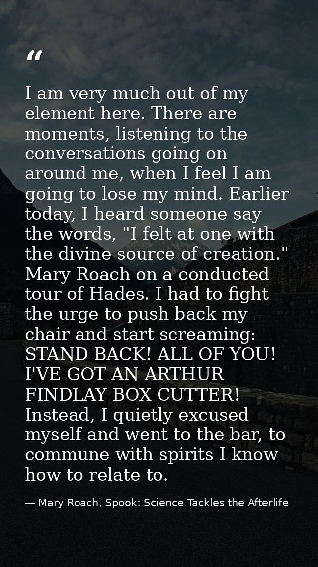 I am very much out of my element here. There are moments, listening to the conversations going on around me, when I feel — Mary Roach, Spook: Science Tackles the Afterlife