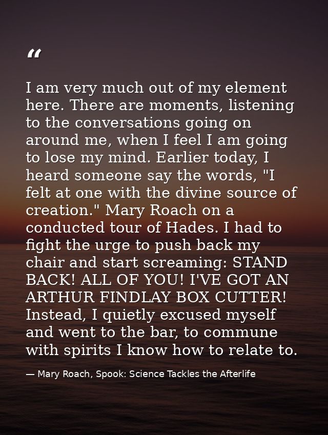 I am very much out of my element here. There are moments, listening to the conversations going on around me, when I feel — Mary Roach, Spook: Science Tackles the Afterlife