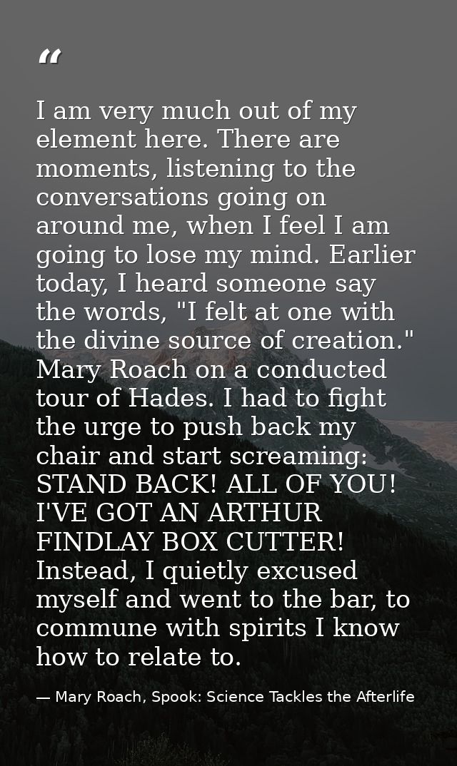 I am very much out of my element here. There are moments, listening to the conversations going on around me, when I feel — Mary Roach, Spook: Science Tackles the Afterlife