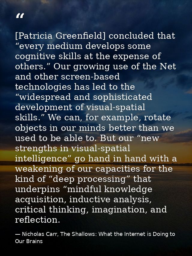 [Patricia Greenfield] concluded that “every medium develops some cognitive skills at the expense of others.” Our growing — Nicholas Carr, The Shallows: What the Internet is Doing to Our Brains