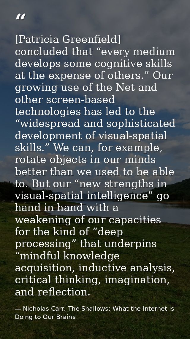 [Patricia Greenfield] concluded that “every medium develops some cognitive skills at the expense of others.” Our growing — Nicholas Carr, The Shallows: What the Internet is Doing to Our Brains