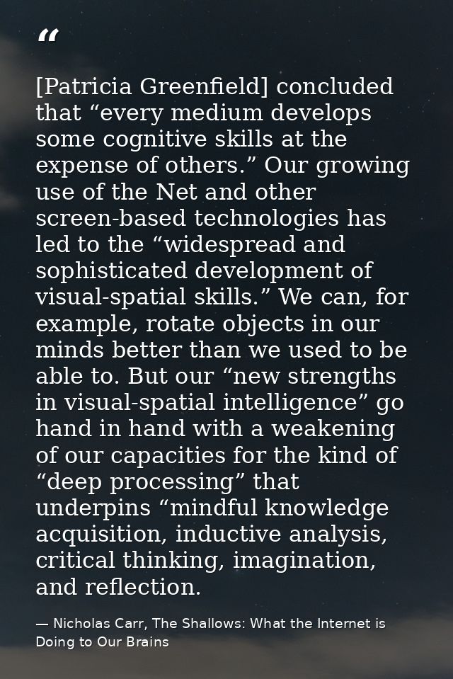 [Patricia Greenfield] concluded that “every medium develops some cognitive skills at the expense of others.” Our growing — Nicholas Carr, The Shallows: What the Internet is Doing to Our Brains
