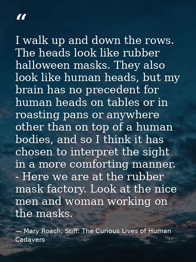 I walk up and down the rows. The heads look like rubber halloween masks. They also look like human heads, but my brain h — Mary Roach, Stiff: The Curious Lives of Human Cadavers
