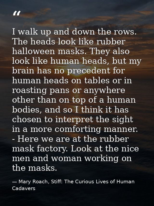 I walk up and down the rows. The heads look like rubber halloween masks. They also look like human heads, but my brain h — Mary Roach, Stiff: The Curious Lives of Human Cadavers