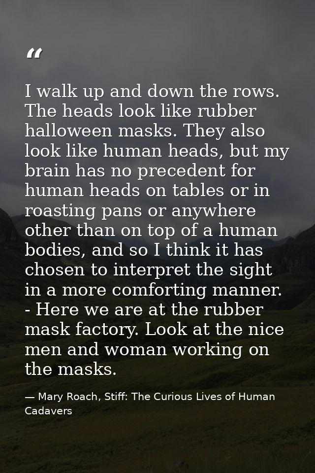 I walk up and down the rows. The heads look like rubber halloween masks. They also look like human heads, but my brain h — Mary Roach, Stiff: The Curious Lives of Human Cadavers